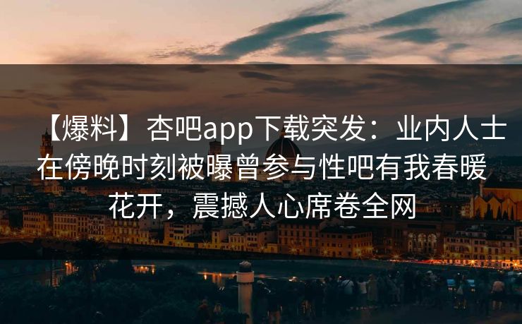 【爆料】杏吧app下载突发：业内人士在傍晚时刻被曝曾参与性吧有我春暖花开，震撼人心席卷全网