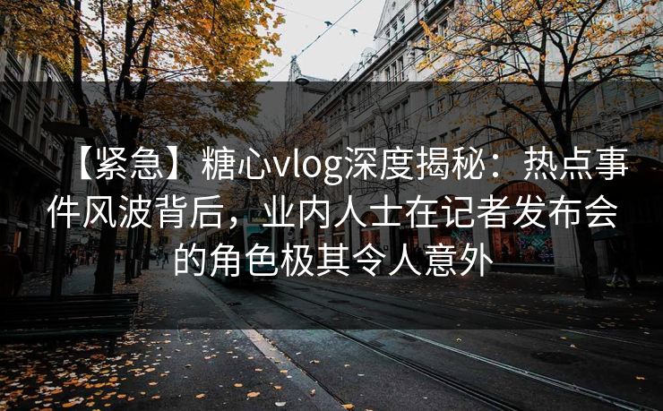【紧急】糖心vlog深度揭秘：热点事件风波背后，业内人士在记者发布会的角色极其令人意外