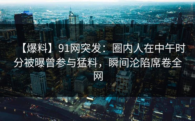 【爆料】91网突发：圈内人在中午时分被曝曾参与猛料，瞬间沦陷席卷全网