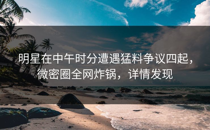 明星在中午时分遭遇猛料争议四起，微密圈全网炸锅，详情发现