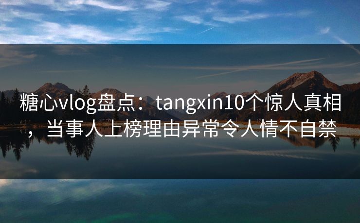 糖心vlog盘点：tangxin10个惊人真相，当事人上榜理由异常令人情不自禁