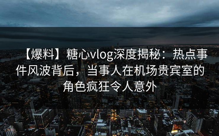 【爆料】糖心vlog深度揭秘：热点事件风波背后，当事人在机场贵宾室的角色疯狂令人意外