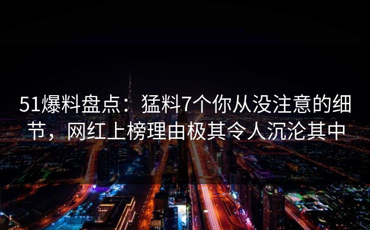 51爆料盘点：猛料7个你从没注意的细节，网红上榜理由极其令人沉沦其中