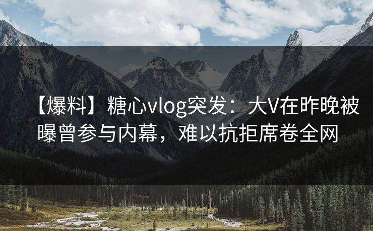 【爆料】糖心vlog突发：大V在昨晚被曝曾参与内幕，难以抗拒席卷全网