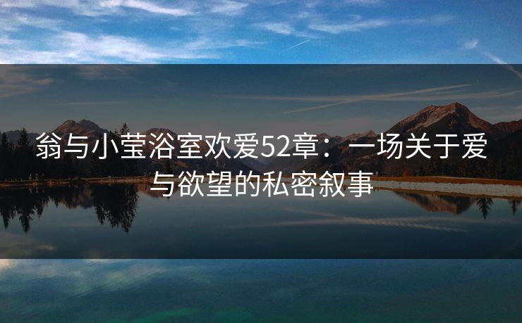 翁与小莹浴室欢爱52章：一场关于爱与欲望的私密叙事