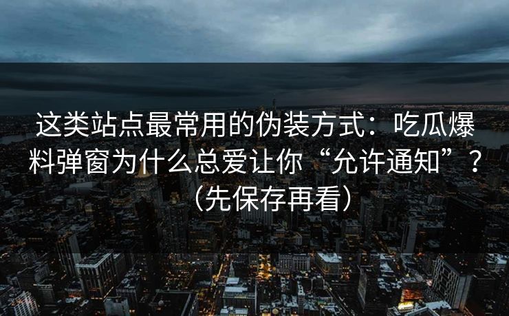 这类站点最常用的伪装方式：吃瓜爆料弹窗为什么总爱让你“允许通知”？（先保存再看）