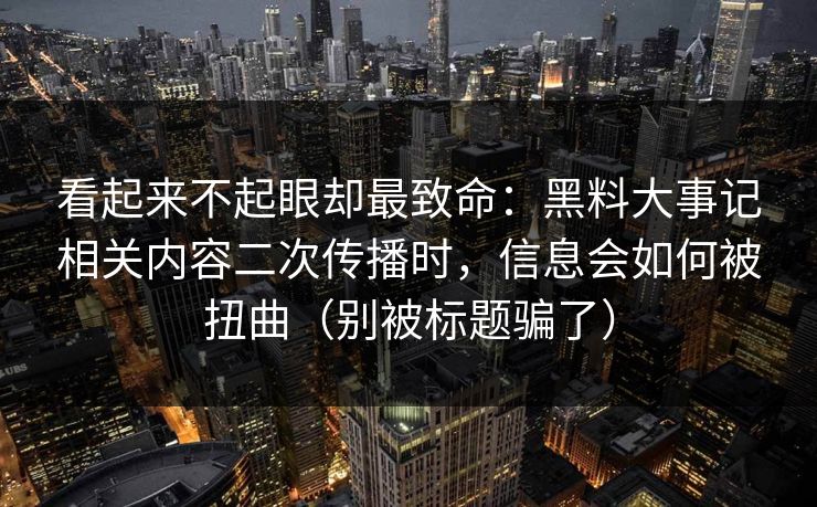 看起来不起眼却最致命：黑料大事记相关内容二次传播时，信息会如何被扭曲（别被标题骗了）