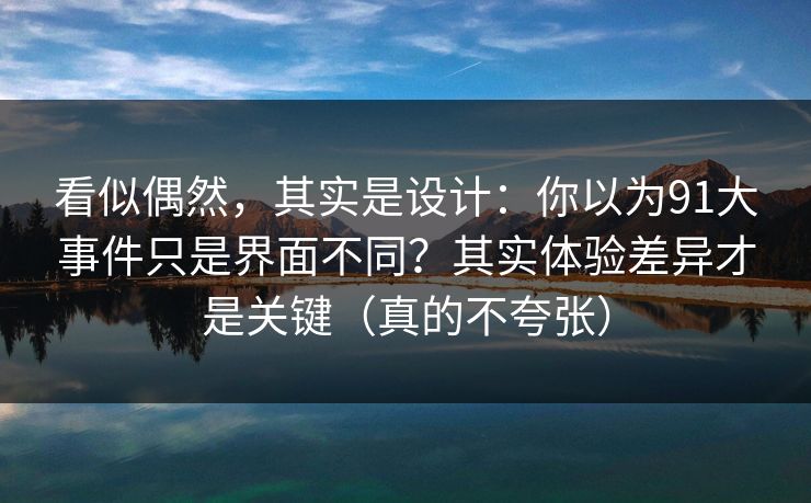 看似偶然，其实是设计：你以为91大事件只是界面不同？其实体验差异才是关键（真的不夸张）