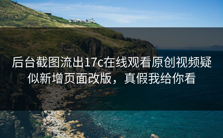 后台截图流出17c在线观看原创视频疑似新增页面改版，真假我给你看