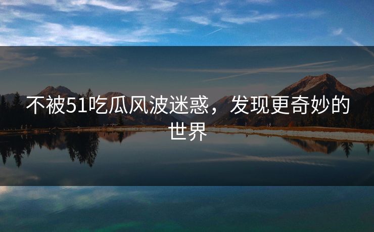 不被51吃瓜风波迷惑，发现更奇妙的世界
